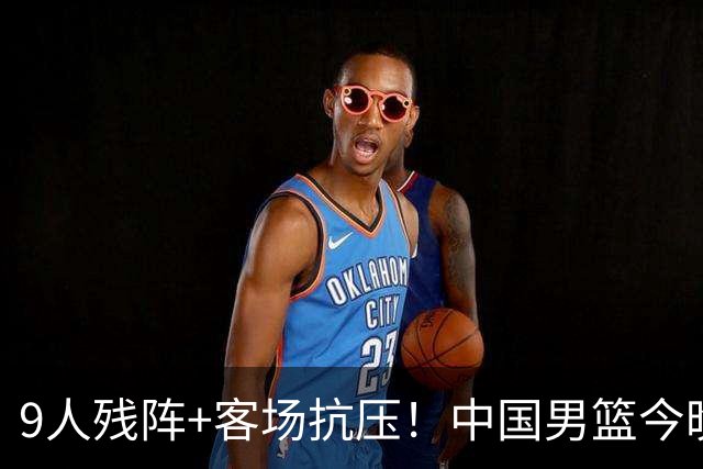 9人残阵+客场抗压！中国男篮今晚大战日本，CCTV5+直播亚运会半决赛
